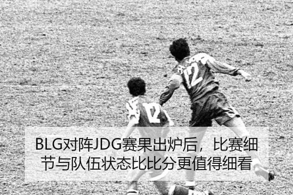 BLG对阵JDG赛果出炉后，比赛细节与队伍状态比比分更值得细看